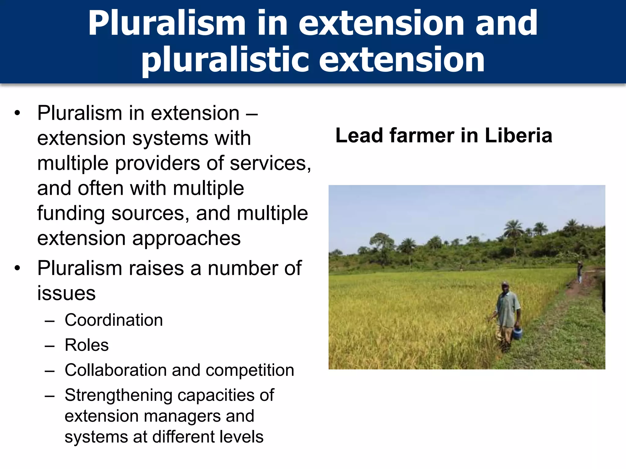 Pluralism in extension and
pluralistic extension
• Pluralism in extension –
extension systems with
multiple providers of services,
and often with multiple
funding sources, and multiple
extension approaches
• Pluralism raises a number of
issues
– Coordination
– Roles
– Collaboration and competition
– Strengthening capacities of
extension managers and
systems at different levels
Lead farmer in Liberia