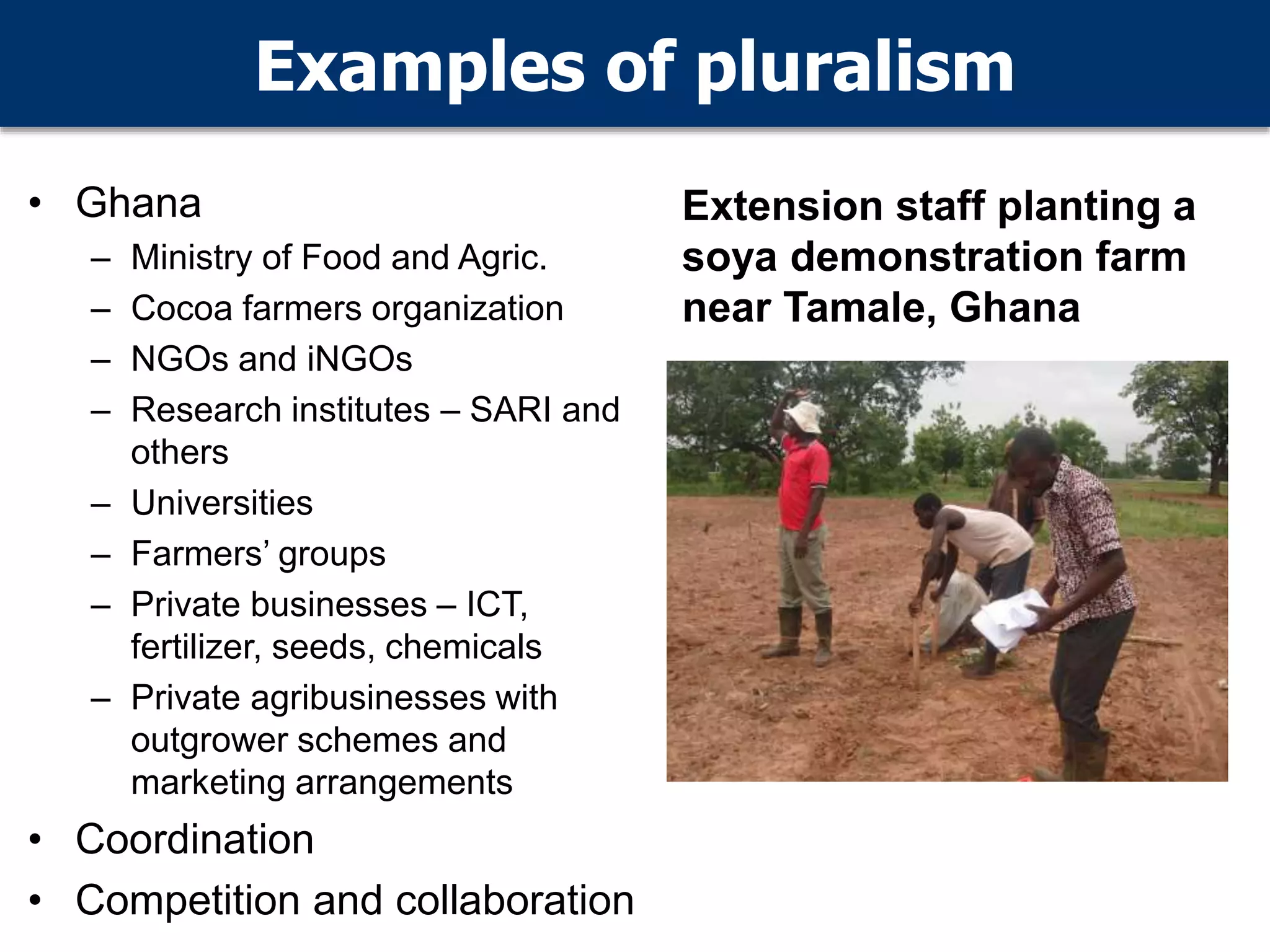 Examples of pluralism
• Ghana
– Ministry of Food and Agric.
– Cocoa farmers organization
– NGOs and iNGOs
– Research institutes – SARI and
others
– Universities
– Farmers’ groups
– Private businesses – ICT,
fertilizer, seeds, chemicals
– Private agribusinesses with
outgrower schemes and
marketing arrangements
• Coordination
• Competition and collaboration
Extension staff planting a
soya demonstration farm
near Tamale, Ghana