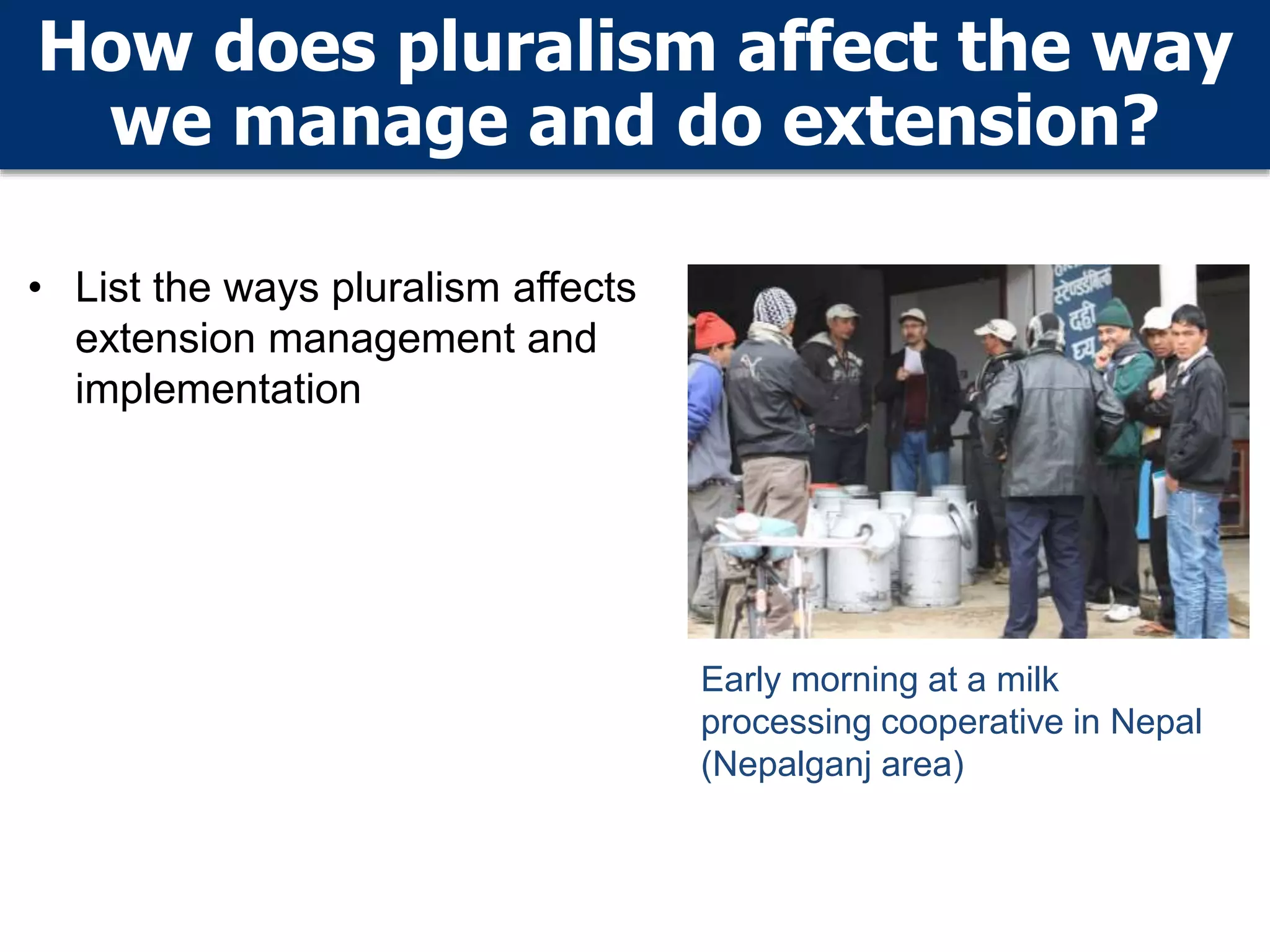 How does pluralism affect the way
we manage and do extension?
• List the ways pluralism affects
extension management and
implementation
Early morning at a milk
processing cooperative in Nepal
(Nepalganj area)