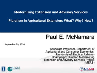 Modernizing Extension and Advisory Services 
Pluralism in Agricultural Extension: What? Why? How? 
Paul E. McNamara 
Associate Professor, Department of 
Agricultural and Consumer Economics, 
University of Illinois at Urbana- 
Champaign; Director, Modernizing 
Extension and Advisory Services Project 
(MEAS) 
September 29, 2014 
 