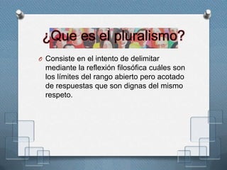 ¿Que es el pluralismo?
O Consiste en el intento de delimitar
mediante la reflexión filosófica cuáles son
los límites del rango abierto pero acotado
de respuestas que son dignas del mismo
respeto.