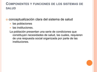 COMPONENTES Y FUNCIONES DE LOS SISTEMAS DE
SALUD
 conceptualización clara del sistema de salud
 las poblaciones
 las instituciones.
La población presentan una serie de condiciones que
constituyen necesidades de salud, las cuales, requieren
de una respuesta social organizada por parte de las
instituciones.
 