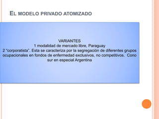 EL MODELO PRIVADO ATOMIZADO
 la función de financiamiento se lleva a cabo ya sea
mediante desembolsos del bolsillo de los
consumidores, o a través de múltiples agencias de
seguros privados, las cuales reembolsan a los
diversos prestadores de servicios sin que exista
una integración vertical de estas dos funciones.
VARIANTES
1 modalidad de mercado libre, Paraguay
2 “corporatista”. Esta se caracteriza por la segregación de diferentes grupos
ocupacionales en fondos de enfermedad exclusivos, no competitivos. Cono
sur en especial Argentina
 