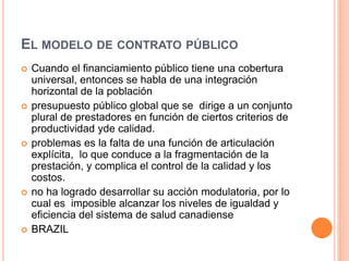 EL MODELO DE CONTRATO PÚBLICO
 Cuando el financiamiento público tiene una cobertura
universal, entonces se habla de una integración
horizontal de la población
 presupuesto público global que se dirige a un conjunto
plural de prestadores en función de ciertos criterios de
productividad yde calidad.
 problemas es la falta de una función de articulación
explícita, lo que conduce a la fragmentación de la
prestación, y complica el control de la calidad y los
costos.
 no ha logrado desarrollar su acción modulatoria, por lo
cual es imposible alcanzar los niveles de igualdad y
eficiencia del sistema de salud canadiense
 BRAZIL
 