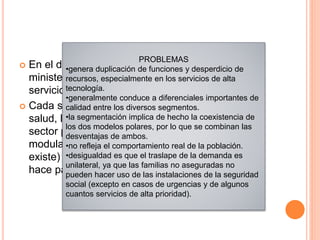  En el diseño del modelo segmentado, los
ministerios de salud se encargan de suministrar
servicios personales a los pobres
 Cada segmento institucional –el ministerio de
salud, las instituciones de seguridad social y el
sector privado–desempeña las funciones de
modulación, financiamiento, articulación (cuando
existe) y prestación de servicios, pero cada uno lo
hace para un grupo específico
PROBLEMAS
•genera duplicación de funciones y desperdicio de
recursos, especialmente en los servicios de alta
tecnología.
•generalmente conduce a diferenciales importantes de
calidad entre los diversos segmentos.
•la segmentación implica de hecho la coexistencia de
los dos modelos polares, por lo que se combinan las
desventajas de ambos.
•no refleja el comportamiento real de la población.
•desigualdad es que el traslape de la demanda es
unilateral, ya que las familias no aseguradas no
pueden hacer uso de las instalaciones de la seguridad
social (excepto en casos de urgencias y de algunos
cuantos servicios de alta prioridad).
 