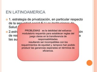 EN LATINOAMERICA
 1. estrategia de privatización, en particular respecto
de la seguridad social EJ Las Instituciones de
Salud Previsional (ISAPRES) chilenas
 2.estrategia de descentralización, con la devolución
de responsabilidades previamente centralizadas a
las autoridades locales. EJ: Brasil y Bolivia
PROBLEMAS es la debilidad del esfuerzo
modulatorio requerido para establecer reglas del
juego claras en la transferencia de
responsabilidades.
resultando ser incompatibles con los
requerimientos de equidad y, tampoco han podido
producir las ganancias esperadas en términos de
eficiencia.
 