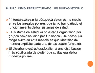 PLURALISMO ESTRUCTURADO: UN NUEVO MODELO
 ” intenta expresar la búsqueda de un punto medio
entre los arreglos polares que tanto han dañado el
funcionamiento de los sistemas de salud.
 , el sistema de salud ya no estaría organizado por
grupos sociales, sino por funciones , De hecho, un
rasgo clave de este modelo es que identifica de
manera explícita cada una de las cuatro funciones.
 El pluralismo estructurado alienta una distribución
más equilibrada de poder que cualquiera de los
modelos polares.
 