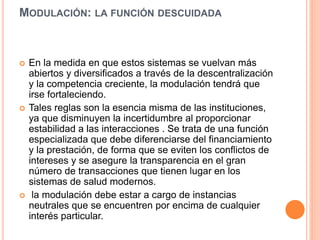 MODULACIÓN: LA FUNCIÓN DESCUIDADA
 En la medida en que estos sistemas se vuelvan más
abiertos y diversificados a través de la descentralización
y la competencia creciente, la modulación tendrá que
irse fortaleciendo.
 Tales reglas son la esencia misma de las instituciones,
ya que disminuyen la incertidumbre al proporcionar
estabilidad a las interacciones . Se trata de una función
especializada que debe diferenciarse del financiamiento
y la prestación, de forma que se eviten los conflictos de
intereses y se asegure la transparencia en el gran
número de transacciones que tienen lugar en los
sistemas de salud modernos.
 la modulación debe estar a cargo de instancias
neutrales que se encuentren por encima de cualquier
interés particular.
 