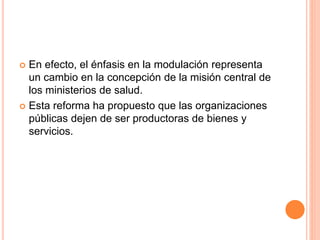  En efecto, el énfasis en la modulación representa
un cambio en la concepción de la misión central de
los ministerios de salud.
 Esta reforma ha propuesto que las organizaciones
públicas dejen de ser productoras de bienes y
servicios.
 
