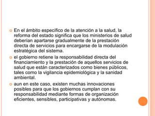  En el ámbito específico de la atención a la salud, la
reforma del estado significa que los ministerios de salud
deberían apartarse gradualmente de la prestación
directa de servicios para encargarse de la modulación
estratégica del sistema.
 el gobierno retiene la responsabilidad directa del
financiamiento y la prestación de aquellos servicios de
salud que están caracterizados como bienes públicos,
tales como la vigilancia epidemiológica y la sanidad
ambiental.
 aun en este caso, existen muchas innovaciones
posibles para que los gobiernos cumplan con su
responsabilidad mediante formas de organización
eficientes, sensibles, participativas y autónomas.
 