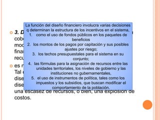  3. Diseño financiero. Con el fin de incrementar la
cobertura y la calidad, los sistemas de salud
modernos deben hacer frente a dos retos
financieros clave, a saber, la movilización de los
recursos requeridos y la contención de costos.
 es necesario encontrar un equilibrio entre ambos.
Tal equilibrio sólo puede alcanzarse mediante un
diseño cuidadoso del esquema financiero, Sin un
diseño cuidadoso, el sistema puede experimentar
una escasez de recursos, o bien, una explosión de
costos.
La función del diseño financiero involucra varias decisiones
q determinan la estructura de los incentivos en el sistema,
1. como el uso de fondos públicos en los paquetes de
beneficios
2. los montos de los pagos por capitación y sus posibles
ajustes por riesgo;
3. los techos presupuestales para el sistema en su
conjunto;
4. las fórmulas para la asignación de recursos entre las
unidades territoriales, los niveles de gobierno y las
instituciones no gubernamentales,
5. el uso de instrumentos de política, tales como los
impuestos y los subsidios, que buscan modificar el
comportamiento de la población.
 
