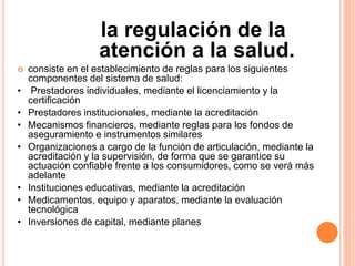 la regulación de la
atención a la salud.
 consiste en el establecimiento de reglas para los siguientes
componentes del sistema de salud:
• Prestadores individuales, mediante el licenciamiento y la
certificación
• Prestadores institucionales, mediante la acreditación
• Mecanismos financieros, mediante reglas para los fondos de
aseguramiento e instrumentos similares
• Organizaciones a cargo de la función de articulación, mediante la
acreditación y la supervisión, de forma que se garantice su
actuación confiable frente a los consumidores, como se verá más
adelante
• Instituciones educativas, mediante la acreditación
• Medicamentos, equipo y aparatos, mediante la evaluación
tecnológica
• Inversiones de capital, mediante planes
 