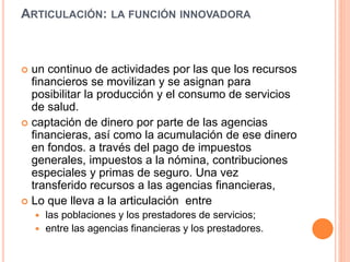 ARTICULACIÓN: LA FUNCIÓN INNOVADORA
 un continuo de actividades por las que los recursos
financieros se movilizan y se asignan para
posibilitar la producción y el consumo de servicios
de salud.
 captación de dinero por parte de las agencias
financieras, así como la acumulación de ese dinero
en fondos. a través del pago de impuestos
generales, impuestos a la nómina, contribuciones
especiales y primas de seguro. Una vez
transferido recursos a las agencias financieras,
 Lo que lleva a la articulación entre
 las poblaciones y los prestadores de servicios;
 entre las agencias financieras y los prestadores.
 
