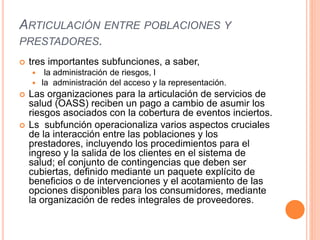 ARTICULACIÓN ENTRE POBLACIONES Y
PRESTADORES.
 tres importantes subfunciones, a saber,
 la administración de riesgos, l
 la administración del acceso y la representación.
 Las organizaciones para la articulación de servicios de
salud (OASS) reciben un pago a cambio de asumir los
riesgos asociados con la cobertura de eventos inciertos.
 Ls subfunción operacionaliza varios aspectos cruciales
de la interacción entre las poblaciones y los
prestadores, incluyendo los procedimientos para el
ingreso y la salida de los clientes en el sistema de
salud; el conjunto de contingencias que deben ser
cubiertas, definido mediante un paquete explícito de
beneficios o de intervenciones y el acotamiento de las
opciones disponibles para los consumidores, mediante
la organización de redes integrales de proveedores.
 