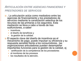 ARTICULACIÓN ENTRE AGENCIAS FINANCIERAS Y
PRESTADORES DE SERVICIOS
 . La articulación actúa como mediadora entre las
agencias de financiamiento y los prestadores de
servicios mediante la canalización selectiva de los
recursos de las primeras a los segundos. Esta
mediación se lleva a cabo a través de tres
subfunciones, a saber
 incentivos,
 el diseño de beneficios y
 la gestión de la calidad.
 El aspecto clave del diseño de incentivos es el
mecanismo de pago. puede impulsar su eficiencia y su
respuesta sensible frente a los consumidores., las
organizaciones articuladoras pueden desempeñar
importantes funciones para la gestión de la calidad, ej
 certificación de la competencia de los proveedores
 el monitoreo de los procesos
 los resultados de la atención,
 