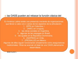  las OASS pueden así rebasar la función clásica del
aseguramiento y desempeñar un papel más activo en el
mercado de la atención a la salud como agentes de
compra a nombre de los consumidores
 En vez de ser pagadores pasivos, como las compañías
tradicionales de seguros, se vuelven compradores
activos de servicios. De esta forma, las OASS pueden
garantizar el acceso a un paquete de intervenciones
para una población predefinida.
 las OASS actúan en beneficio de los consumidores, de
forma que éstos puedan ejercer una mayor libertad de
elección en la búsqueda de continuidad y calidad en la
atención.
En América Latina existe una presencia creciente de organizaciones
que llevan a cabo uno o varios de los aspectos de la articulación.
1. (EPS) en Colombia, l
2. (IAMC) en Uruguay,
3. las obras sociales en Argentina,
4. algunas de las prepagas en Brasil,
5. las igualas en la República Dominicana,
6. (ISAPRES) en Chile,
7. (PROSALUD) en México
Algunas de ellas siguen funcionando simplemente como aseguradoras
tradicionales. Otras se acercan al ideal de una OASS plenamente
desarrollada.
 