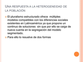 UNA RESPUESTA A LA HETEROGENEIDAD DE
LA POBLACIÓN
 El pluralismo estructurado ofrece múltiples
modelos compatibles con los diferencias sociales
existentes en Latinoamérica ya que propone un
continuo de soluciones sin que por ello se caiga de
nueva cuenta en la segregación del modelo
segmentado.
 Para ello lo resuelve de dos formas
 