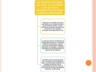 los sectores informales
que viven en la pobreza
y que se ubican
principalmente en áreas
urbanas y periurbanas
Integrado por aquellas personas
que tienen ya un acceso parcial a
los servicios de salud, y que al
pertenecen al sector informal de la
economía y han quedado
excluidos de la seguridad social.
La solución sería la ampliación de
la seguridad social con un paquete
explícito de beneficios, mismos
que serían financiados mediante
esquemas de prepago y subsidios
orientados a la demanda según el
ingreso de los hogares.
pluralismo estructurado propone
que, se base en una modulación
clara, una articulación explícita y la
libertad de elección de los
proveedores de primer nivel, de
forma que las fuerzas competitivas
empiecen a estimularse.
 
