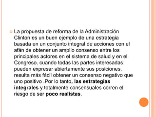  La propuesta de reforma de la Administración
Clinton es un buen ejemplo de una estrategia
basada en un conjunto integral de acciones con el
afán de obtener un amplio consenso entre los
principales actores en el sistema de salud y en el
Congreso. cuando todas las partes interesadas
pueden expresar abiertamente sus posiciones,
resulta más fácil obtener un consenso negativo que
uno positivo .Por lo tanto, las estrategias
integrales y totalmente consensuales corren el
riesgo de ser poco realistas.
 