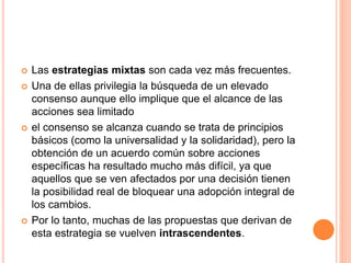  Las estrategias mixtas son cada vez más frecuentes.
 Una de ellas privilegia la búsqueda de un elevado
consenso aunque ello implique que el alcance de las
acciones sea limitado
 el consenso se alcanza cuando se trata de principios
básicos (como la universalidad y la solidaridad), pero la
obtención de un acuerdo común sobre acciones
específicas ha resultado mucho más difícil, ya que
aquellos que se ven afectados por una decisión tienen
la posibilidad real de bloquear una adopción integral de
los cambios.
 Por lo tanto, muchas de las propuestas que derivan de
esta estrategia se vuelven intrascendentes.
 