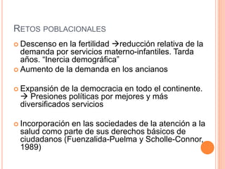 RETOS POBLACIONALES
 Descenso en la fertilidad reducción relativa de la
demanda por servicios materno-infantiles. Tarda
años. “Inercia demográfica”
 Aumento de la demanda en los ancianos
 Expansión de la democracia en todo el continente.
 Presiones políticas por mejores y más
diversificados servicios
 Incorporación en las sociedades de la atención a la
salud como parte de sus derechos básicos de
ciudadanos (Fuenzalida-Puelma y Scholle-Connor,
1989)
 
