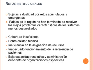 RETOS INSTITUCIONALES
 Sujetas a dualidad por retos acumulados y
emergentes
 Países de la región no han terminado de resolver
los viejos problemas característicos de los sistemas
menos desarrollados
 Cobertura insuficiente
 Pobre calidad técnica
 Ineficiencia en la asignación de recursos
 Inadecuado funcionamiento de la referencia de
pacientes
 Baja capacidad resolutiva y administración
deficiente de organizaciones específicas
 