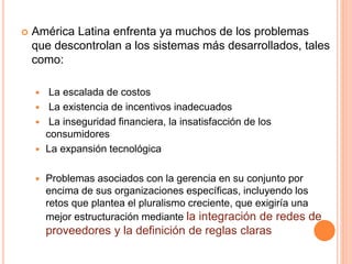  América Latina enfrenta ya muchos de los problemas
que descontrolan a los sistemas más desarrollados, tales
como:
 La escalada de costos
 La existencia de incentivos inadecuados
 La inseguridad financiera, la insatisfacción de los
consumidores
 La expansión tecnológica
 Problemas asociados con la gerencia en su conjunto por
encima de sus organizaciones específicas, incluyendo los
retos que plantea el pluralismo creciente, que exigiría una
mejor estructuración mediante la integración de redes de
proveedores y la definición de reglas claras
 