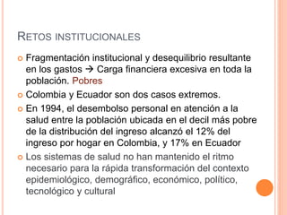 RETOS INSTITUCIONALES
 Fragmentación institucional y desequilibrio resultante
en los gastos  Carga financiera excesiva en toda la
población. Pobres
 Colombia y Ecuador son dos casos extremos.
 En 1994, el desembolso personal en atención a la
salud entre la población ubicada en el decil más pobre
de la distribución del ingreso alcanzó el 12% del
ingreso por hogar en Colombia, y 17% en Ecuador
 Los sistemas de salud no han mantenido el ritmo
necesario para la rápida transformación del contexto
epidemiológico, demográfico, económico, político,
tecnológico y cultural
 