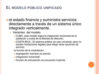 EL MODELO PÚBLICO UNIFICADO
 el estado financia y suministra servicios
directamente a través de un sistema único
integrado verticalmente.
 Variantes del modelo
 CUBA: este modelo logra la integración horizontal de la
población a costa de la libertad de elección,
 COSTA RICA : El sistema público es casi universal, pero no
existen limitaciones legales para elegir otras opciones de
servicio.
la función de la modulación
 segregación siempre es parcial,
 integración horizontal”
 función de articulación se encuentra implícita
 