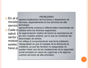  En el diseño del modelo segmentado, los
ministerios de salud se encargan de suministrar
servicios personales a los pobres
 Cada segmento institucional –el ministerio de
salud, las instituciones de seguridad social y el
sector privado–desempeña las funciones de
modulación, financiamiento, articulación (cuando
existe) y prestación de servicios, pero cada uno lo
hace para un grupo específico
PROBLEMAS
•genera duplicación de funciones y desperdicio de
recursos, especialmente en los servicios de alta
tecnología.
•generalmente conduce a diferenciales importantes de
calidad entre los diversos segmentos.
•la segmentación implica de hecho la coexistencia de
los dos modelos polares, por lo que se combinan las
desventajas de ambos.
•no refleja el comportamiento real de la población.
•desigualdad es que el traslape de la demanda es
unilateral, ya que las familias no aseguradas no
pueden hacer uso de las instalaciones de la seguridad
social (excepto en casos de urgencias y de algunos
cuantos servicios de alta prioridad).
 
