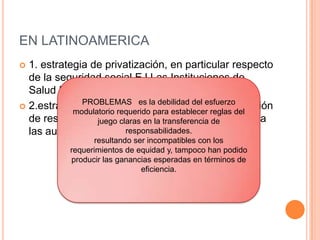 EN LATINOAMERICA
 1. estrategia de privatización, en particular respecto
de la seguridad social EJ Las Instituciones de
Salud Previsional (ISAPRES) chilenas
 2.estrategia de descentralización, con la devolución
de responsabilidades previamente centralizadas a
las autoridades locales. EJ: Brasil y Bolivia
PROBLEMAS es la debilidad del esfuerzo
modulatorio requerido para establecer reglas del
juego claras en la transferencia de
responsabilidades.
resultando ser incompatibles con los
requerimientos de equidad y, tampoco han podido
producir las ganancias esperadas en términos de
eficiencia.
 