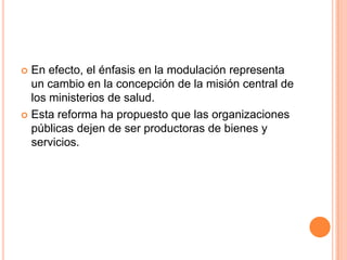  En efecto, el énfasis en la modulación representa
un cambio en la concepción de la misión central de
los ministerios de salud.
 Esta reforma ha propuesto que las organizaciones
públicas dejen de ser productoras de bienes y
servicios.
 