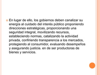  En lugar de ello, los gobiernos deben canalizar su
energía al cuidado del interés público proponiendo
direcciones estratégicas, proporcionando una
seguridad integral, movilizando recursos,
estableciendo normas, catalizando la actividad
privada, confiriendo transparencia a los mercados,
protegiendo al consumidor, evaluando desempeños
y asegurando justicia. en de ser productoras de
bienes y servicios.
 