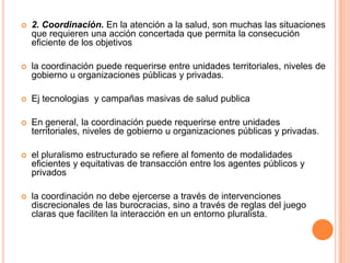  2. Coordinación. En la atención a la salud, son muchas las situaciones
que requieren una acción concertada que permita la consecución
eficiente de los objetivos
 la coordinación puede requerirse entre unidades territoriales, niveles de
gobierno u organizaciones públicas y privadas.
 Ej tecnologias y campañas masivas de salud publica
 En general, la coordinación puede requerirse entre unidades
territoriales, niveles de gobierno u organizaciones públicas y privadas.
 el pluralismo estructurado se refiere al fomento de modalidades
eficientes y equitativas de transacción entre los agentes públicos y
privados
 la coordinación no debe ejercerse a través de intervenciones
discrecionales de las burocracias, sino a través de reglas del juego
claras que faciliten la interacción en un entorno pluralista.
 