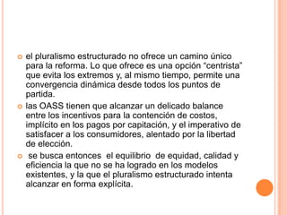  el pluralismo estructurado no ofrece un camino único
para la reforma. Lo que ofrece es una opción “centrista”
que evita los extremos y, al mismo tiempo, permite una
convergencia dinámica desde todos los puntos de
partida.
 las OASS tienen que alcanzar un delicado balance
entre los incentivos para la contención de costos,
implícito en los pagos por capitación, y el imperativo de
satisfacer a los consumidores, alentado por la libertad
de elección.
 se busca entonces el equilibrio de equidad, calidad y
eficiencia la que no se ha logrado en los modelos
existentes, y la que el pluralismo estructurado intenta
alcanzar en forma explícita.
 