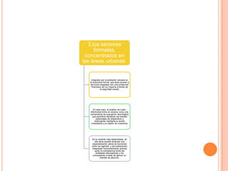 3.los sectores
formales,
concentrados en
las áreas urbanas.
integrado por la población ubicada en
la economía formal, que tiene acceso a
servicios integrales con una protección
financiera (en su mayoría a través de
la seguridad social),
En este caso, el análisis de costo-
efectividad entra en escena como una
herramienta de evaluación tecnológica
que permitiría identificar las fuentes
potenciales de desperdicio y
restringirlas mediante la acción
modulatoria y el diseño de incentivos.
Es la variante más desarrollada; en
ella sería posible alcanzar una
especialización plena de funciones
entre los agentes, y las poblaciones
integradas horizontalmente podrían
guiar la competencia entre las
entidades articuladoras y los
proveedores a base de ejercer su
libertad de elección.
 