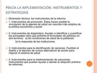 HACIA LA IMPLEMENTACIÓN: INSTRUMENTOS Y
ESTRATEGIAS
 Dimensión técnica: los instrumentos de la reforma
 1. Instrumentos de promoción. Éstos hacen posible la
vinculación de la agenda de salud con asuntos más amplios de
la política económica y social
 2. Instrumentos de diagnóstico. Ayudan a identificar y cuantificar
los principales retos que enfrenta el formulador de políticas en
dos terrenos: a) las condiciones de salud de la población
b) la respuesta de las instituciones
 3. Instrumentos para la identificación de opciones. Facilitan el
diseño y la elección de cursos alternativos de acción para
mejorar el sistema de salud
 4. Instrumentos para la implementación de soluciones.
instrumentos que puedan ayudar a alentar la adopción práctica
de reformas.
 