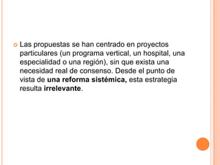  Las propuestas se han centrado en proyectos
particulares (un programa vertical, un hospital, una
especialidad o una región), sin que exista una
necesidad real de consenso. Desde el punto de
vista de una reforma sistémica, esta estrategia
resulta irrelevante.
 