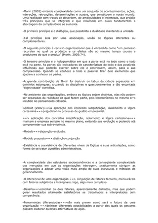 -Morin (2005) entende complexidade como um conjunto de acontecimentos, ações,
interações, retroações, determinações e acasos, que constituem o nosso mundo.
Uma realidade com traços de desordem, de ambiguidades e incertezas, que propõe
três princípios que se integram e que resumem em quais fundamentos a
abordagem da complexidade se sustenta.

-O primeiro princípio é o dialógico, que possibilita a dualidade mantendo a unidade.

-Tal princípio zela   por   uma    associação,   união   de   lógicas   diferentes   ou
complementares.

-O segundo princípio é recurso organizacional que é entendido como "um processo
recursivo no qual os produtos e os efeitos são ao mesmo tempo causas e
produtores do que o produz" (Morin, 2005:74).

-O terceiro princípio é o hologramático em que a parte está no todo como o todo
está na parte. As partes são indicadoras de características do todo e das possíveis
influências que poderão exercer sobre ele e contribuem, assim, para a sua
compreensão. Quando se conhece o todo é possível tirar dele elementos que
ajudam a conhecer as partes.

-A grande contribuição de Morin foi destruir os tabus da ciência separados em
domínios estanques, cruzando as disciplinas e questionamentos a tão encantada
"objetividade" científica.

-No ambiente das organizações, embora as lógicas sejam distintas, elas não podem
ser separadas da realidade da qual fazem parte, pois incorreríamos no mesmo erro
incutido no pensamento clássico.

Genelot (2002)==>a aplicação dos conceitos simplificação, isolamento e lógica
cartesiana==>prejudicial no processo de gestão empresarial.

==> aplicação dos conceitos simplificação, isolamento e lógica cartesiana==>
mantem a empresa sempre no mesmo plano, evitando sua evolução e podendo até
comprometer sua sobrevivência.

-Modelo==>disjunção-exclusão.

-Modelo proposto==> distinção-conjunção

-Existência e coexistência de diferentes níveis de lógicas e suas articulações, como
forma de se tratar questões administrativas.




-A complexidade das estruturas socioeconômicas e a conseqüente complexidade
dos mercados em que as organizações interagem, praticamente obrigam as
organizações a adotar uma visão mais ampla de suas estruturas e métodos de
gerenciamento.

-O diferencial de uma organização ==> conjunção de fatores técnicos, mensuráveis
com fatores subjetivos e intangíveis, logo, algo mais complexo.

-Desafio==>conciliar os dois fatores, aparentemente distintos, mas que podem
gerar resultados altamente satisfatórios se trabalhados e interpretados com
competência.

-Ferramentas diferenciadas==>não mais prever como será o futuro de uma
organização ==>delinear diferentes possibilidades a partir das quais os gestores
possam elaborar diversas alternativas de ação.
 