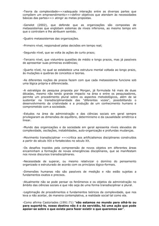 -Teoria da complexidade==>adequada interação entre as diversas partes que
compõem um empreendimento==>definir objetivos que atendam às necessidades
básicas das partes==> atingir as metas propostas.

-Genelot (2002), que defende que as organizações são compostas de
metassistemas que englobam sistemas de níveis inferiores, ao mesmo tempo em
que o controlam e lhe atribuem sentido.

-Quatro metassistemas das organizações.

-Primeiro nível, responsável pelas decisões em tempo real;

-Segundo nível, que se volta às ações de curto prazo;

-Terceiro nível, que vislumbra questões de médio e longo prazos, mas já passíveis
de apresentar suas primeiras evidências;

-Quarto nível, no qual se estabelece uma estrutura mental voltada ao longo prazo,
às mutações e quebras de conceitos e teorias.

-As diferentes noções de prazos fazem com que cada metassistema funcione sob
uma lógica própria e diferenciada.

-A estratégia de pesquisa proposta por Morgan, já formulada há mais de duas
décadas, mesmo não tendo grande impacto na área e entre os pesquisadores,
permite um procedimento plural sobre os aspectos metodológicos, além de se
sustentar na transdisciplinaridade das "diferentes vozes", possibilitando o
desenvolvimento da criatividade e a produção de um conhecimento humano e
comprometido com a sociedade.

-Estudos na área da administração e das ciências sociais em geral sempre
privilegiaram as dimensões de equilíbrio, determinismo e da causalidade simétrica e
linear.

-Mundo das organizações e da sociedade em geral apresenta níveis elevados de
complexidade, oscilações, instabilidades, auto-organização e profundas mudanças.

-Movimento transdisciplinar ==>crítica aos artificialismos disciplinares construídos
a partir do século XIX e fortalecidos no século XX.

-Os desafios trazidos pela compreensão de novos objetos em diferentes áreas
encaminham a formação de novas emergências disciplinares, que se manifestam
nos novos discursos transdisciplinares.

-Necessidade de superar, ou mesmo relativizar o domínio do pensamento
organizado e estruturado de acordo com os princípios lógico-formais.

-Dimensões humanas não são passíveis de medição e não estão sujeitas a
fundamentos exatos e precisos.

-Atualmente não se pode pensar os fenômenos e os objetos da administração no
âmbito das ciências sociais e que não seja de uma forma transdisciplinar e plural.

-Legitimação de procedimentos e fundamentos teóricos da complexidade, que nos
leva a não aceitar, de maneira contemplativa, a realidade social tal como ela.

-Como afirma Castoriades (1991:71) "não estamos no mundo para olhá-lo ou
para suportá-lo, nosso destino não é o da servidão, há uma ação que pode
apoiar-se sobre o que existe para fazer existir o que queremos ser".
 