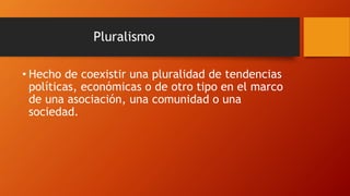 Pluralismo
• Hecho de coexistir una pluralidad de tendencias
políticas, económicas o de otro tipo en el marco
de una asociación, una comunidad o una
sociedad.
 