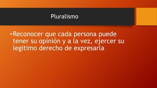Pluralismo
•Reconocer que cada persona puede
tener su opinión y a la vez, ejercer su
legitimo derecho de expresarla
 