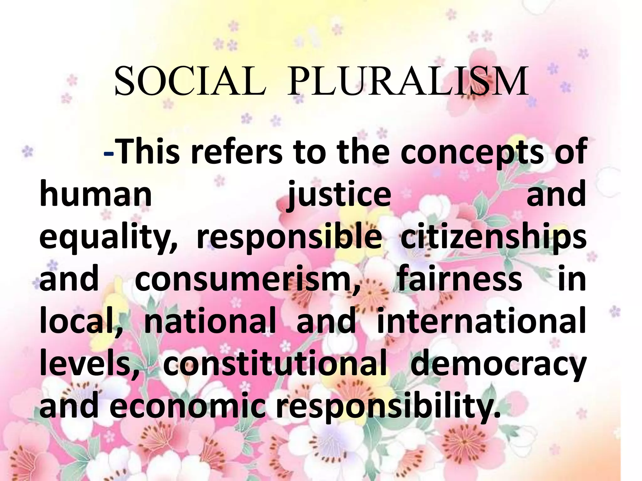 SOCIAL PLURALISM
    -This refers to the concepts of
human           justice        and
equality, responsible citizenships
and consumerism, fairness in
local, national and international
levels, constitutional democracy
and economic responsibility.
 