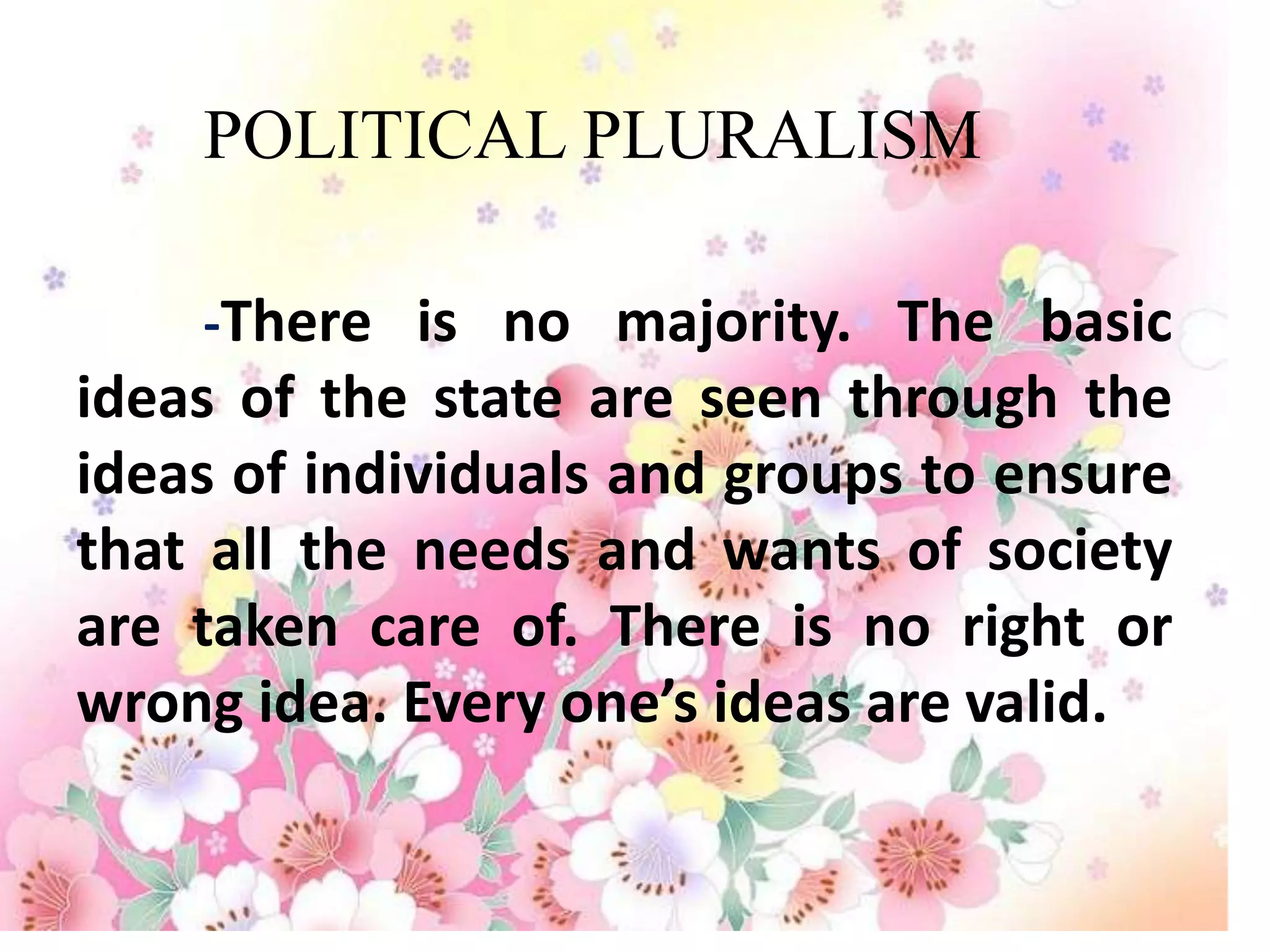 POLITICAL PLURALISM

    -There is no majority. The basic
ideas of the state are seen through the
ideas of individuals and groups to ensure
that all the needs and wants of society
are taken care of. There is no right or
wrong idea. Every one’s ideas are valid.
 