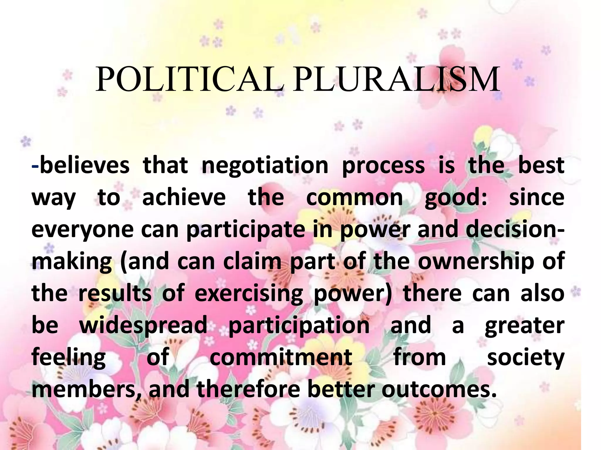 POLITICAL PLURALISM

-believes that negotiation process is the best
way to achieve the common good: since
everyone can participate in power and decision-
making (and can claim part of the ownership of
the results of exercising power) there can also
be widespread participation and a greater
feeling   of    commitment      from    society
members, and therefore better outcomes.
 