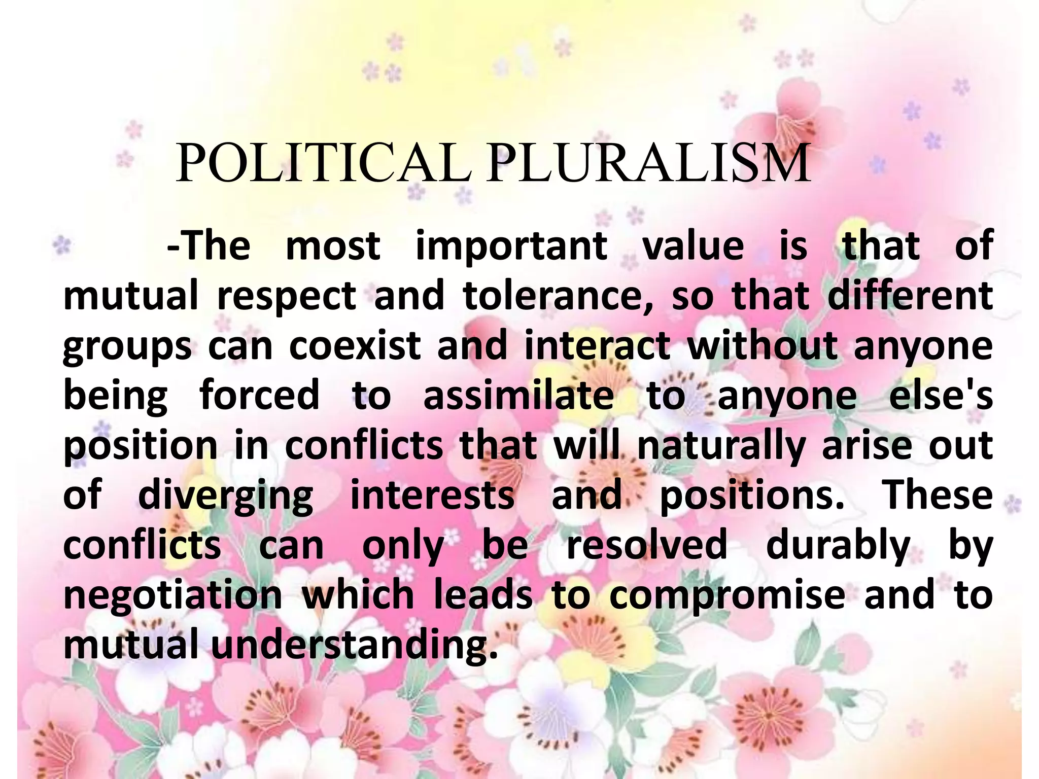 POLITICAL PLURALISM
      -The most important value is that of
mutual respect and tolerance, so that different
groups can coexist and interact without anyone
being forced to assimilate to anyone else's
position in conflicts that will naturally arise out
of diverging interests and positions. These
conflicts can only be resolved durably by
negotiation which leads to compromise and to
mutual understanding.
 