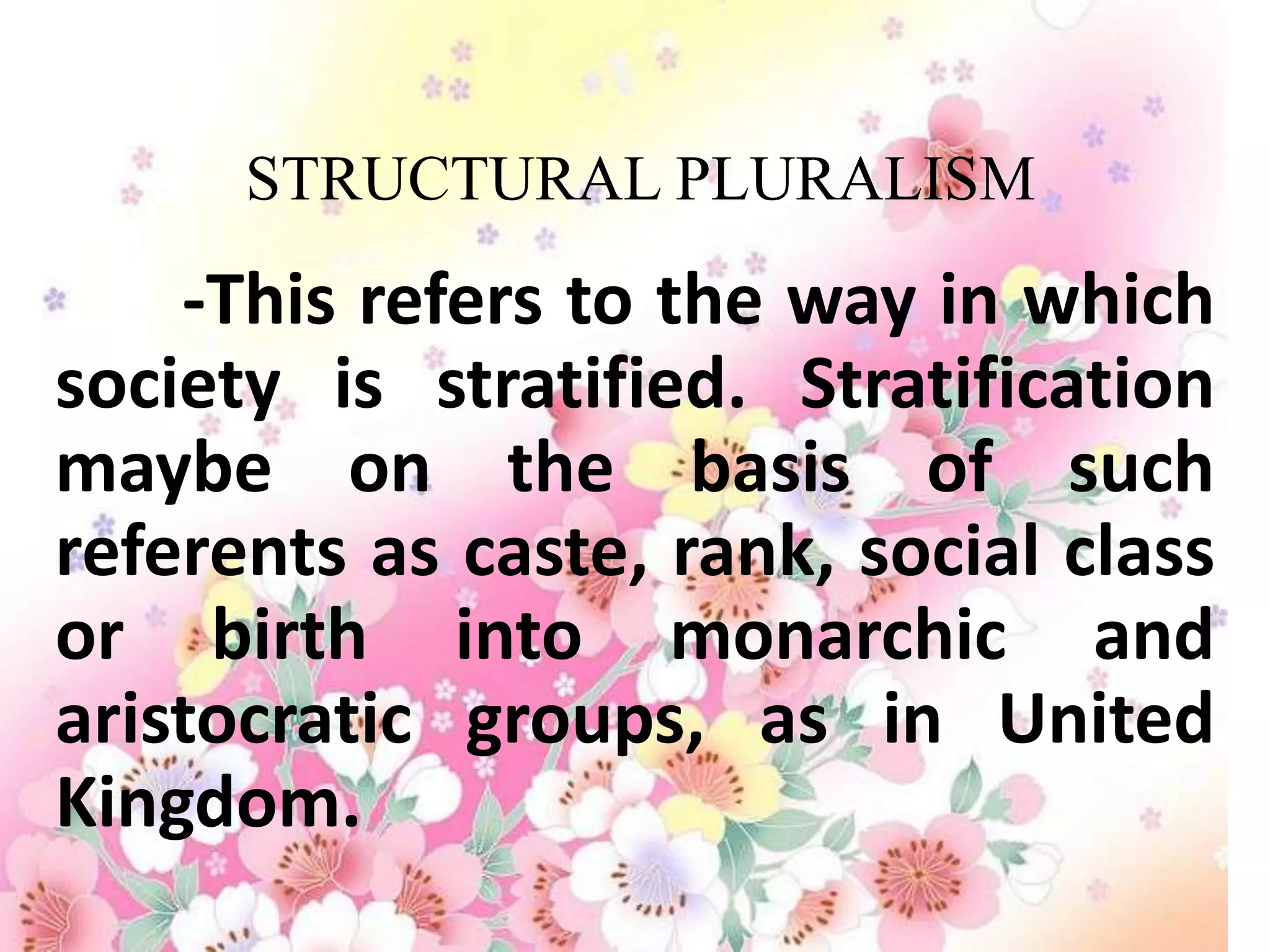 STRUCTURAL PLURALISM
    -This refers to the way in which
society is stratified. Stratification
maybe on the basis of such
referents as caste, rank, social class
or birth into monarchic and
aristocratic groups, as in United
Kingdom.
 