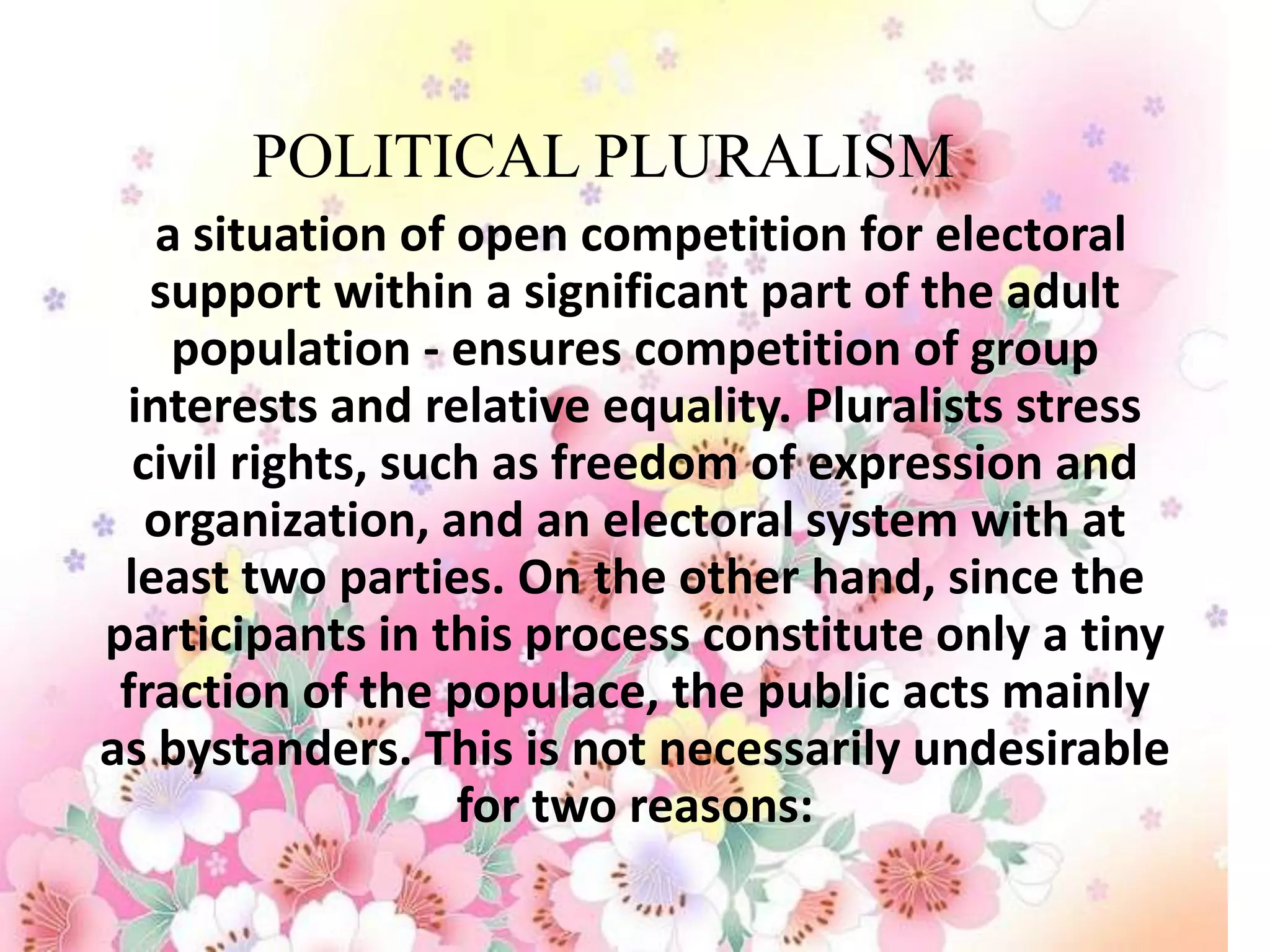 POLITICAL PLURALISM
   a situation of open competition for electoral
   support within a significant part of the adult
    population - ensures competition of group
 interests and relative equality. Pluralists stress
  civil rights, such as freedom of expression and
   organization, and an electoral system with at
 least two parties. On the other hand, since the
participants in this process constitute only a tiny
 fraction of the populace, the public acts mainly
as bystanders. This is not necessarily undesirable
                   for two reasons:
 