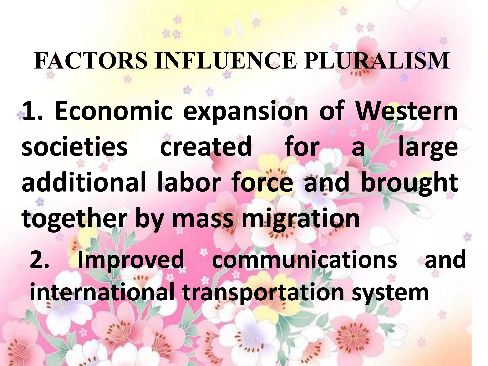 FACTORS INFLUENCE PLURALISM

1. Economic expansion of Western
societies created for a large
additional labor force and brought
together by mass migration
2. Improved communications and
international transportation system
 