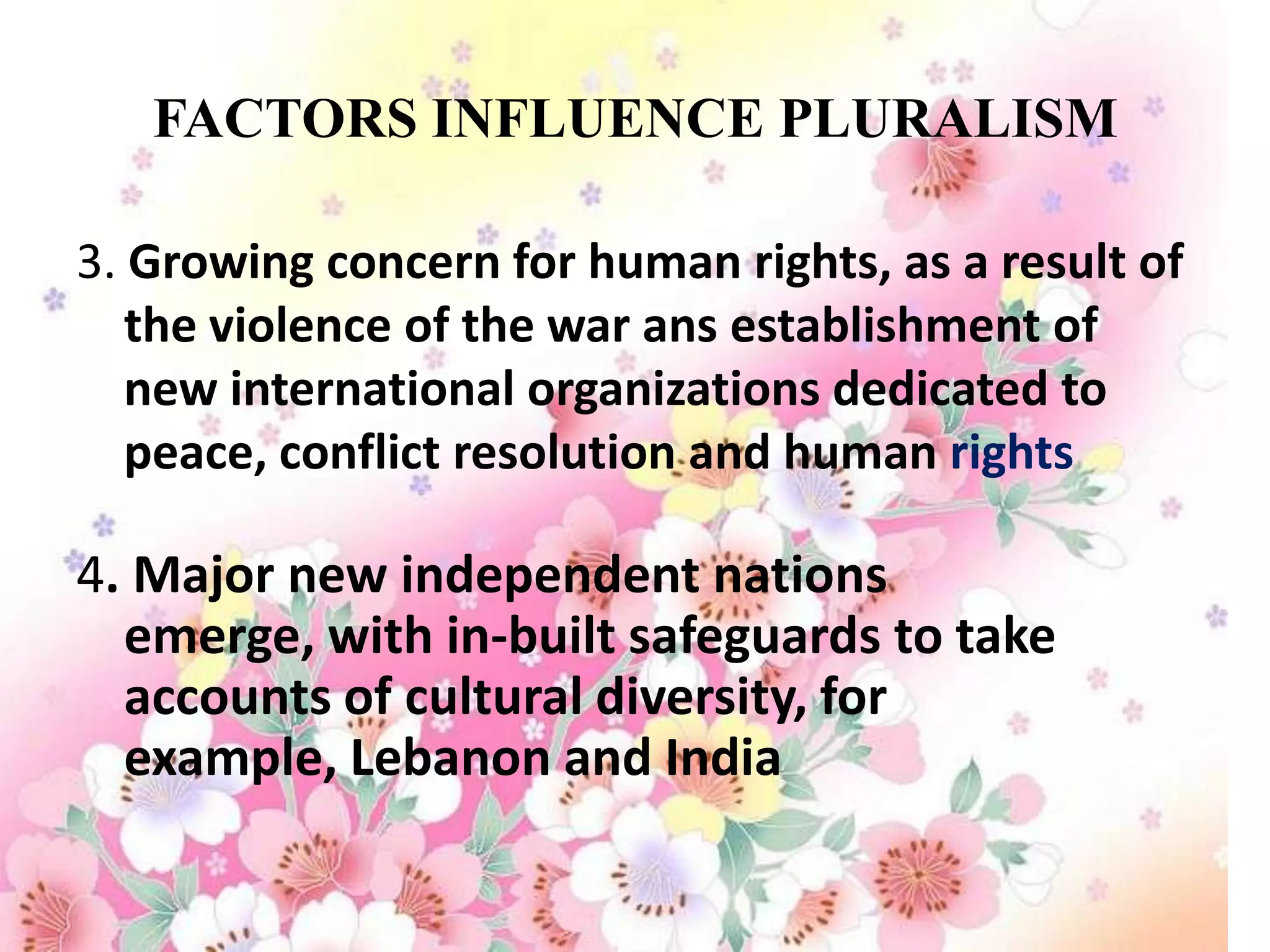 FACTORS INFLUENCE PLURALISM

3. Growing concern for human rights, as a result of
   the violence of the war ans establishment of
   new international organizations dedicated to
   peace, conflict resolution and human rights

4. Major new independent nations
  emerge, with in-built safeguards to take
  accounts of cultural diversity, for
  example, Lebanon and India
 